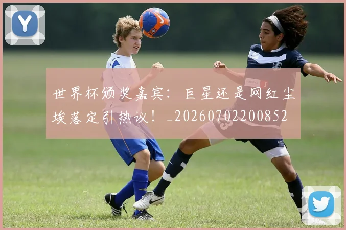 世界杯颁奖嘉宾：巨星还是网红尘埃落定引热议！_20260702200852