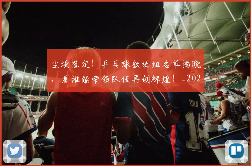 尘埃落定！乒乓球教练组名单揭晓，看谁能带领队伍再创辉煌！_20260703233757_20260722151019