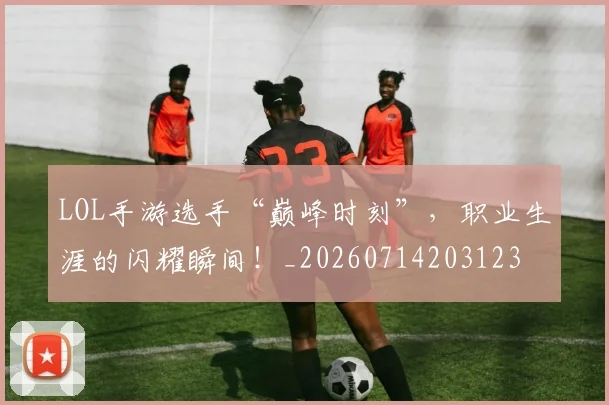 LOL手游选手“巅峰时刻”，职业生涯的闪耀瞬间！_20260714203123