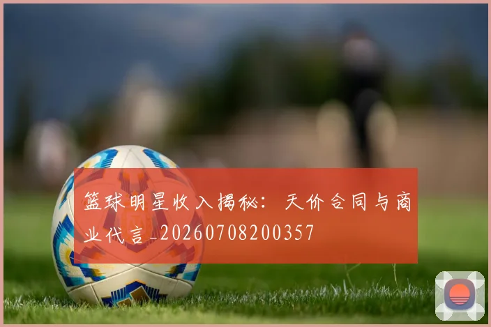 篮球明星收入揭秘：天价合同与商业代言_20260708200357