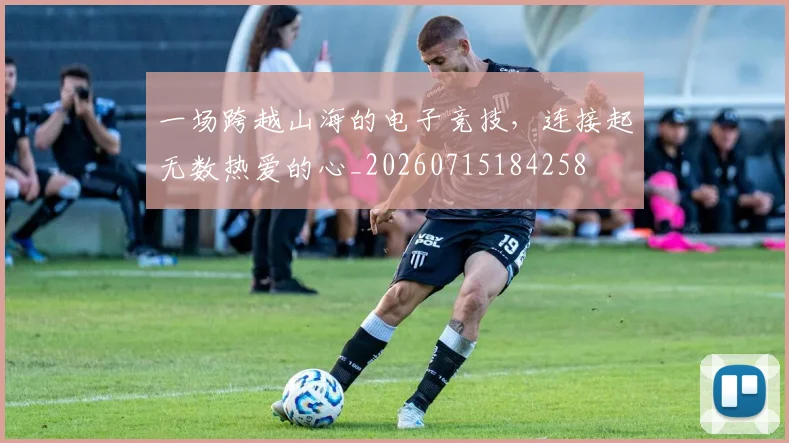 一场跨越山海的电子竞技，连接起无数热爱的心_20260715184258