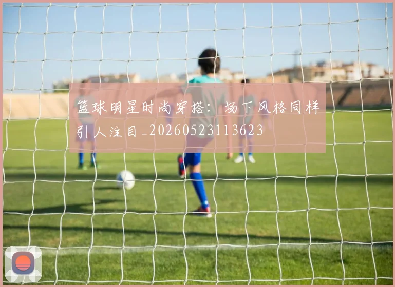 篮球明星时尚穿搭：场下风格同样引人注目_20260523113623