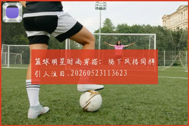 篮球明星时尚穿搭:场下风格同样引人注目_20260523113623