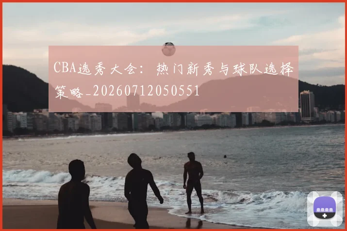 CBA选秀大会：热门新秀与球队选择策略_20260712050551