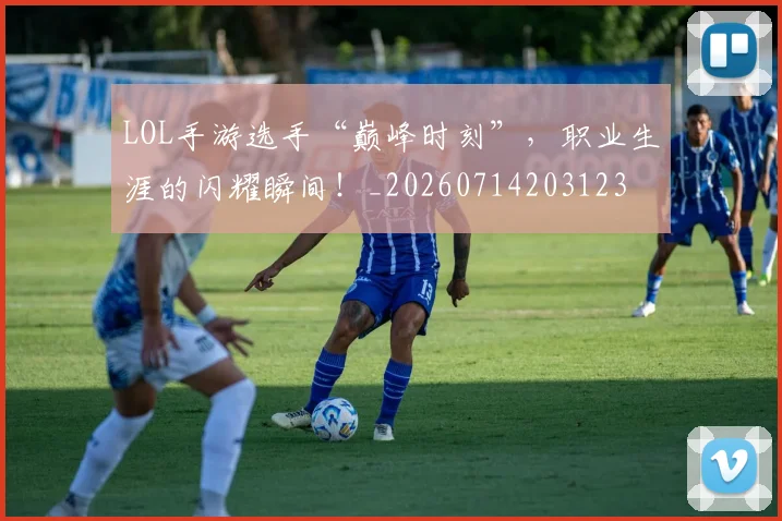 LOL手游选手“巅峰时刻”，职业生涯的闪耀瞬间！_20260714203123