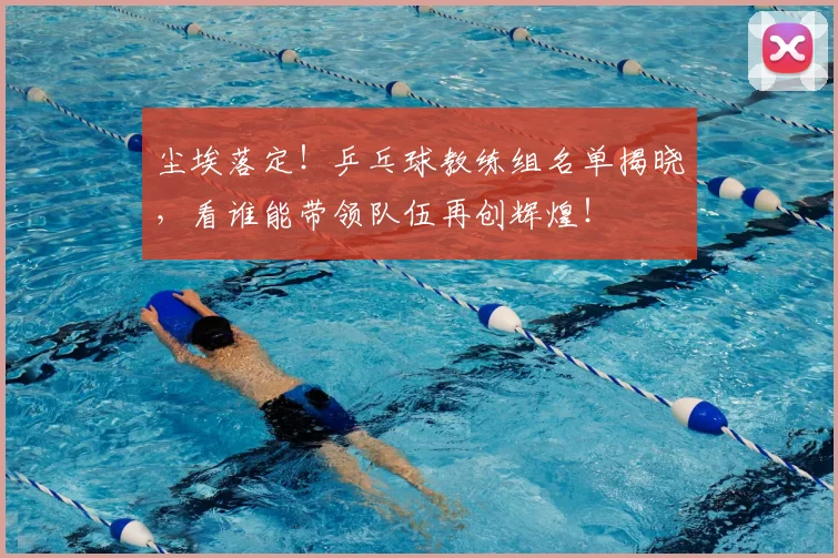 尘埃落定！乒乓球教练组名单揭晓，看谁能带领队伍再创辉煌！