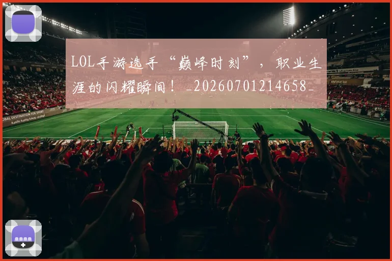 LOL手游选手“巅峰时刻”，职业生涯的闪耀瞬间！_20260701214658_20260714203124
