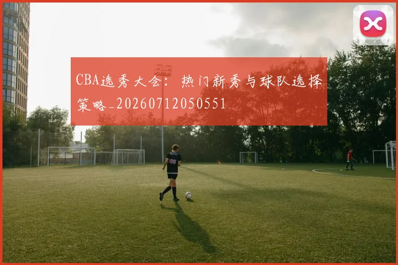 CBA选秀大会：热门新秀与球队选择策略_20260712050551
