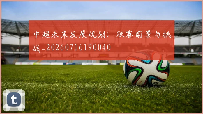 中超未来发展规划：联赛前景与挑战_20260716190040