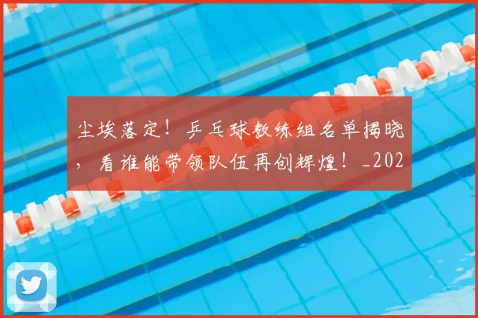 尘埃落定！乒乓球教练组名单揭晓，看谁能带领队伍再创辉煌！_20260703233757_20260722151019