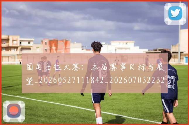 国足出征大赛：本届赛事目标与展望_20260527111842_20260703223240_20260719162455