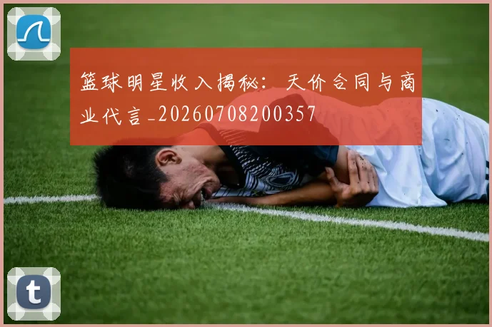 篮球明星收入揭秘：天价合同与商业代言_20260708200357